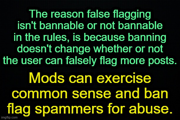 . | The reason false flagging isn't bannable or not bannable in the rules, is because banning doesn't change whether or not the user can falsely flag more posts. Mods can exercise common sense and ban flag spammers for abuse. | image tagged in the black | made w/ Imgflip meme maker