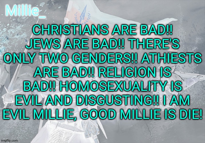 Millie's Trench Crusade announcement template | CHRISTIANS ARE BAD!! JEWS ARE BAD!! THERE'S ONLY TWO GENDERS!! ATHIESTS ARE BAD!! RELIGION IS BAD!! HOMOSEXUALITY IS EVIL AND DISGUSTING!! I AM EVIL MILLIE, GOOD MILLIE IS DIE! | image tagged in millie's trench crusade announcement template | made w/ Imgflip meme maker