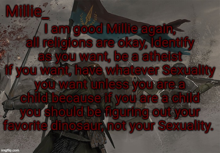 Millie's Trench Crusade announcement template | I am good Millie again, all religions are okay, Identify as you want, be a atheist if you want, have whatever Sexuality you want unless you are a child because if you are a child you should be figuring out your favorite dinosaur, not your Sexuality. | image tagged in millie's trench crusade announcement template | made w/ Imgflip meme maker