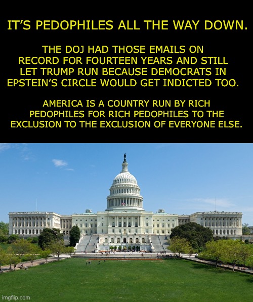 There is no making this great again, not that it ever was. | IT’S PEDOPHILES ALL THE WAY DOWN. THE DOJ HAD THOSE EMAILS ON RECORD FOR FOURTEEN YEARS AND STILL LET TRUMP RUN BECAUSE DEMOCRATS IN EPSTEIN’S CIRCLE WOULD GET INDICTED TOO. AMERICA IS A COUNTRY RUN BY RICH PEDOPHILES FOR RICH PEDOPHILES TO THE EXCLUSION TO THE EXCLUSION OF EVERYONE ELSE. | image tagged in capitol hill,donald trump,jeffrey epstein,pedophile | made w/ Imgflip meme maker