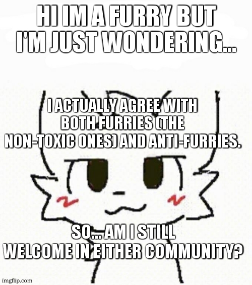 Just wondering... | HI IM A FURRY BUT I'M JUST WONDERING... I ACTUALLY AGREE WITH BOTH FURRIES (THE NON-TOXIC ONES) AND ANTI-FURRIES. SO... AM I STILL WELCOME IN EITHER COMMUNITY? | image tagged in boy kisser furry,furry,anti furry,furries | made w/ Imgflip meme maker