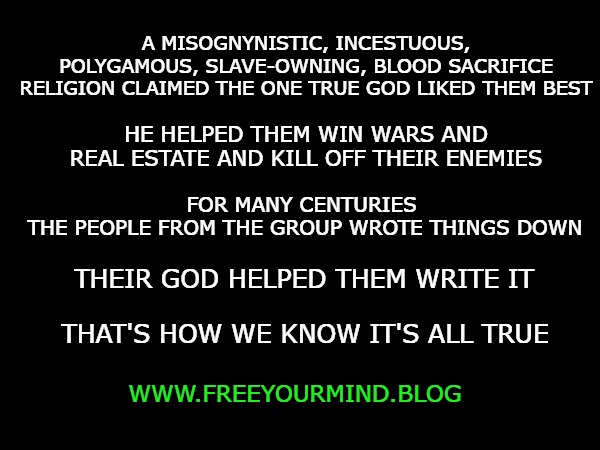 A MISOGNYNISTIC, INCESTUOUS, POLYGAMOUS, SLAVE-OWNING, BLOOD SACRIFICE RELIGION CLAIMED THE ONE TRUE GOD LIKED THEM BEST; HE HELPED THEM WIN WARS AND REAL ESTATE AND KILL OFF THEIR ENEMIES; FOR MANY CENTURIES 
THE PEOPLE FROM THE GROUP WROTE THINGS DOWN; THEIR GOD HELPED THEM WRITE IT; THAT'S HOW WE KNOW IT'S ALL TRUE; WWW.FREEYOURMIND.BLOG | made w/ Imgflip meme maker