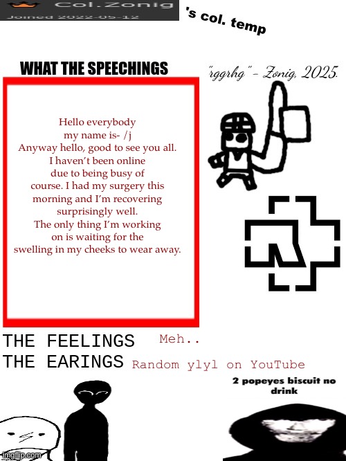 Col.Zonig's col. temp rgh | Hello everybody my name is- /j
Anyway hello, good to see you all. I haven’t been online due to being busy of course. I had my surgery this morning and I’m recovering surprisingly well. The only thing I’m working on is waiting for the swelling in my cheeks to wear away. Meh.. Random ylyl on YouTube | image tagged in col zonig's col temp rgh | made w/ Imgflip meme maker