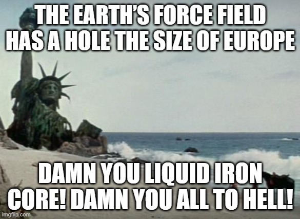 THE EARTH’S FORCE FIELD HAS A HOLE THE SIZE OF EUROPE | THE EARTH’S FORCE FIELD HAS A HOLE THE SIZE OF EUROPE; DAMN YOU LIQUID IRON CORE! DAMN YOU ALL TO HELL! | image tagged in charlton heston planet of the apes,planet of the apes,extinction,apocalypse,end of the world,planet earth | made w/ Imgflip meme maker