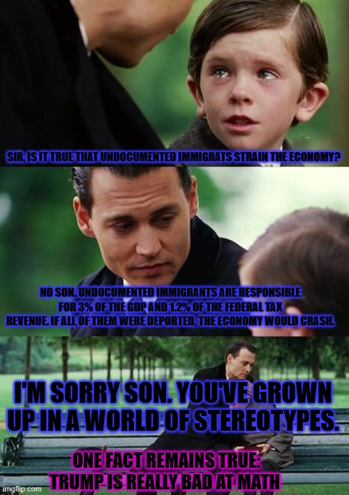 Finding Neverland | SIR, IS IT TRUE THAT UNDOCUMENTED IMMIGRATS STRAIN THE ECONOMY? NO SON. UNDOCUMENTED IMMIGRANTS ARE RESPONSIBLE FOR 3% OF THE GDP AND 1.2% OF THE FEDERAL TAX REVENUE. IF ALL OF THEM WERE DEPORTED, THE ECONOMY WOULD CRASH. I'M SORRY SON. YOU'VE GROWN UP IN A WORLD OF STEREOTYPES. ONE FACT REMAINS TRUE: TRUMP IS REALLY BAD AT MATH | image tagged in memes,finding neverland | made w/ Imgflip meme maker