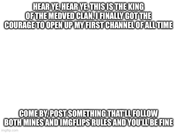 Blank White Template | HEAR YE, HEAR YE. THIS IS THE KING OF THE MEDVED CLAN. I FINALLY GOT THE COURAGE TO OPEN UP MY FIRST CHANNEL OF ALL TIME; COME BY, POST SOMETHING THAT’LL FOLLOW BOTH MINES AND IMGFLIPS RULES AND YOU’LL BE FINE | image tagged in blank white template | made w/ Imgflip meme maker