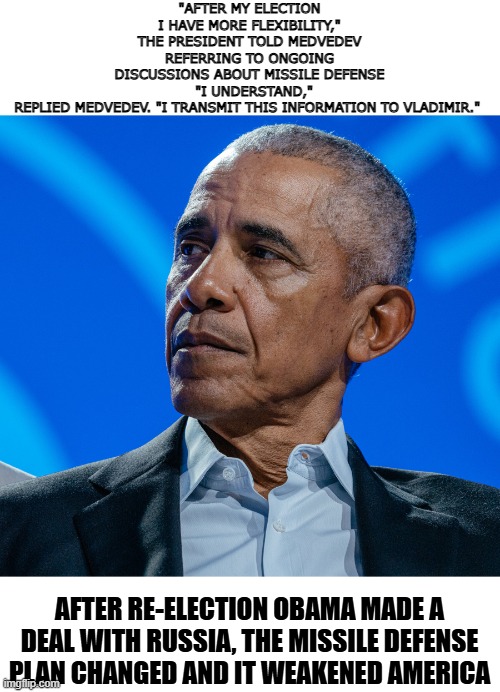obama after my election I have more flexibility | "AFTER MY ELECTION I HAVE MORE FLEXIBILITY," THE PRESIDENT TOLD MEDVEDEV REFERRING TO ONGOING DISCUSSIONS ABOUT MISSILE DEFENSE
  "I UNDERSTAND," REPLIED MEDVEDEV. "I TRANSMIT THIS INFORMATION TO VLADIMIR."; AFTER RE-ELECTION OBAMA MADE A DEAL WITH RUSSIA, THE MISSILE DEFENSE PLAN CHANGED AND IT WEAKENED AMERICA | made w/ Imgflip meme maker
