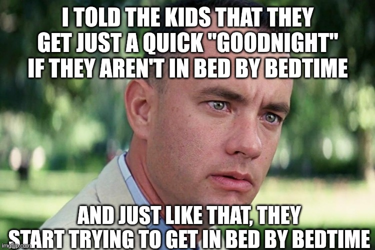 Bedtime parenting hack | I TOLD THE KIDS THAT THEY GET JUST A QUICK "GOODNIGHT" IF THEY AREN'T IN BED BY BEDTIME; AND JUST LIKE THAT, THEY START TRYING TO GET IN BED BY BEDTIME | image tagged in forrest gump - and just like that - hd,bedtime,parenting,life hack | made w/ Imgflip meme maker
