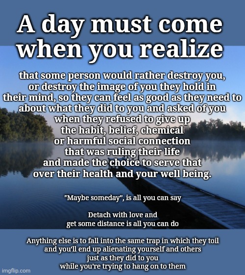 Lake Laogaslight | A day must come
when you realize; that some person would rather destroy you,
or destroy the image of you they hold in
their mind, so they can feel as good as they need to
about what they did to you and asked of you
when they refused to give up
the habit, belief, chemical
or harmful social connection
that was ruling their life
and made the choice to serve that
over their health and your well being. "Maybe someday", is all you can say
 
Detach with love and
get some distance is all you can do

  
Anything else is to fall into the same trap in which they toil
and you'll end up alienating yourself and others
just as they did to you
while you're trying to hang on to them | image tagged in codependance,letting go,addiction,cults,save yourself,covert abuse | made w/ Imgflip meme maker