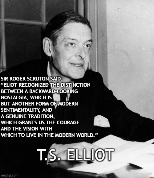 Nostalgia vs. Tradition | SIR ROGER SCRUTON SAID:  

“ELIOT RECOGNIZED THE DISTINCTION BETWEEN A BACKWARD-LOOKING NOSTALGIA, WHICH IS BUT ANOTHER FORM OF MODERN SENTIMENTALITY, AND A GENUINE TRADITION, WHICH GRANTS US THE COURAGE AND THE VISION WITH WHICH TO LIVE IN THE MODERN WORLD.”; T.S. ELLIOT | image tagged in ts elliot,nostalgia,tradition,culture | made w/ Imgflip meme maker