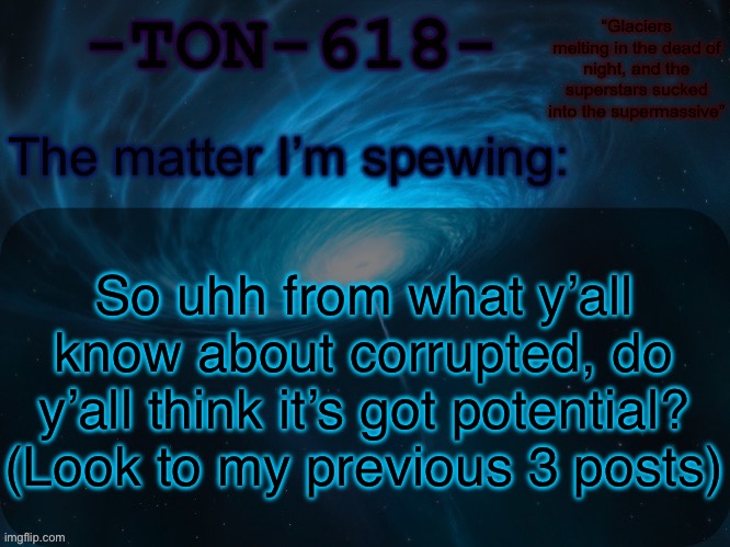TON-618 announcement template | So uhh from what y’all know about corrupted, do y’all think it’s got potential? (Look to my previous 3 posts) | image tagged in ton-618 announcement template | made w/ Imgflip meme maker