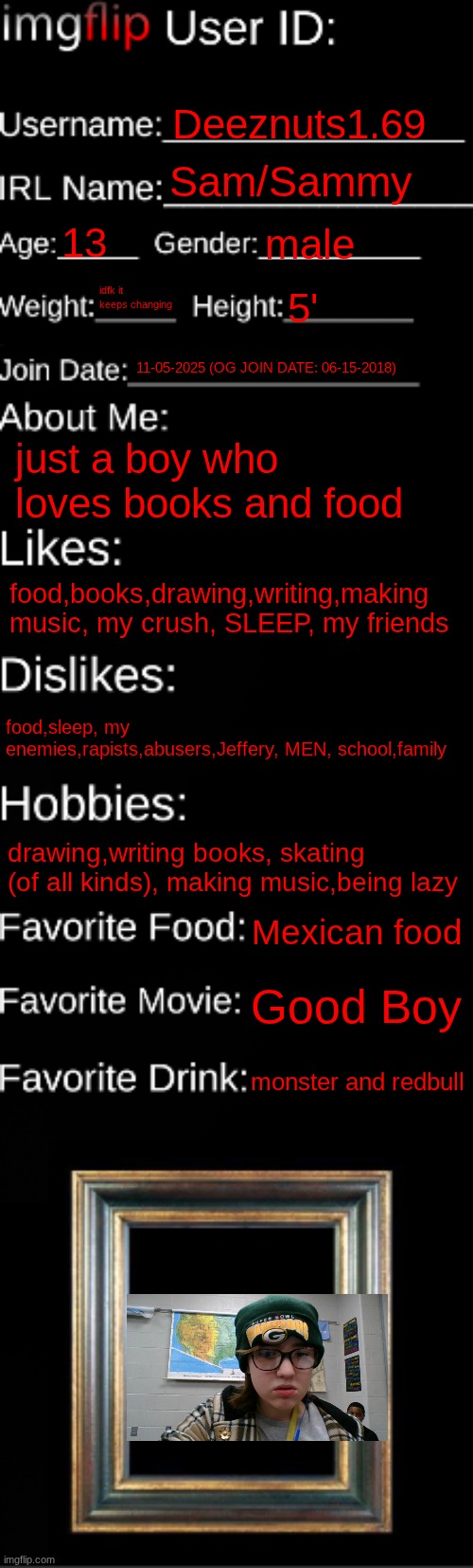 imgflip ID Card | Deeznuts1.69; Sam/Sammy; 13; male; idfk it keeps changing; 5'; 11-05-2025 (OG JOIN DATE: 06-15-2018); just a boy who loves books and food; food,books,drawing,writing,making music, my crush, SLEEP, my friends; food,sleep, my enemies,rapists,abusers,Jeffery, MEN, school,family; drawing,writing books, skating (of all kinds), making music,being lazy; Mexican food; Good Boy; monster and redbull | image tagged in imgflip id card | made w/ Imgflip meme maker