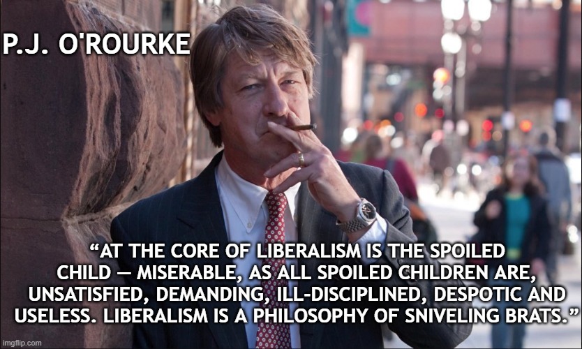 We Should Not Be Ruled By Dweebs | P.J. O'ROURKE; “AT THE CORE OF LIBERALISM IS THE SPOILED CHILD — MISERABLE, AS ALL SPOILED CHILDREN ARE, UNSATISFIED, DEMANDING, ILL-DISCIPLINED, DESPOTIC AND USELESS. LIBERALISM IS A PHILOSOPHY OF SNIVELING BRATS.” | image tagged in p j o'rourke,liberalism,miserable,weakness | made w/ Imgflip meme maker