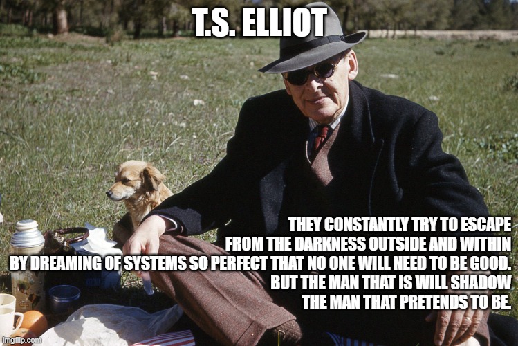 Systems vs. Virtue: The Unavoidable Need for Goodness | T.S. ELLIOT; THEY CONSTANTLY TRY TO ESCAPE
FROM THE DARKNESS OUTSIDE AND WITHIN
BY DREAMING OF SYSTEMS SO PERFECT THAT NO ONE WILL NEED TO BE GOOD.
BUT THE MAN THAT IS WILL SHADOW
THE MAN THAT PRETENDS TO BE. | image tagged in t s elliot,systems,darkness,character,virtue,goodness | made w/ Imgflip meme maker