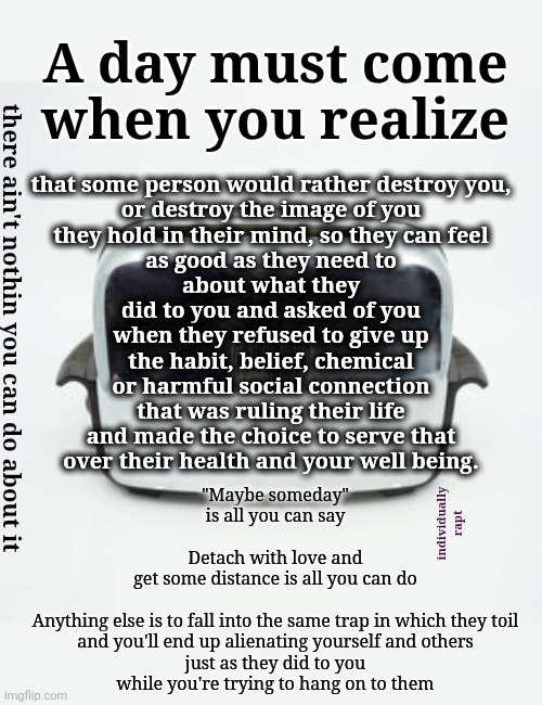 Lake Laogaslight (pardon me while I panic) | A day must come
when you realize; that some person would rather destroy you,
or destroy the image of you
they hold in their mind, so they can feel
as good as they need to
about what they
did to you and asked of you
when they refused to give up
the habit, belief, chemical
or harmful social connection
that was ruling their life
and made the choice to serve that
over their health and your well being. there ain't nothin you can do about it; "Maybe someday"
is all you can say
 
Detach with love and
get some distance is all you can do

  
Anything else is to fall into the same trap in which they toil
and you'll end up alienating yourself and others
just as they did to you
while you're trying to hang on to them; individually
rapt | image tagged in covert abuse,save yourself,cults,addiction,letting go,codependance | made w/ Imgflip meme maker