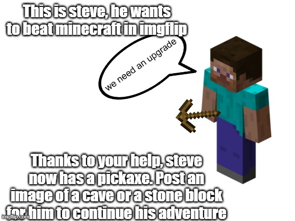 yes i will do this until he eventually beats minecraft inside of imgflip | This is steve, he wants to beat minecraft in imgflip; we need an upgrade; Thanks to your help, steve now has a pickaxe. Post an image of a cave or a stone block for him to continue his adventure | image tagged in minecraft,minecraft steve | made w/ Imgflip meme maker