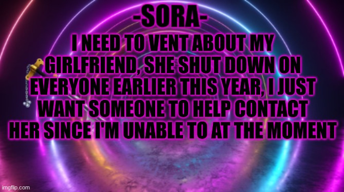 -Sora- template | I NEED TO VENT ABOUT MY GIRLFRIEND, SHE SHUT DOWN ON EVERYONE EARLIER THIS YEAR, I JUST WANT SOMEONE TO HELP CONTACT HER SINCE I'M UNABLE TO AT THE MOMENT | image tagged in -sora- template | made w/ Imgflip meme maker