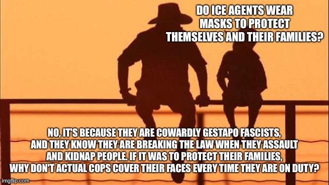 Cowardly ice agents frequently break the law and violate court orders and they belong in prison | DO ICE AGENTS WEAR MASKS TO PROTECT THEMSELVES AND THEIR FAMILIES? NO, IT'S BECAUSE THEY ARE COWARDLY GESTAPO FASCISTS, AND THEY KNOW THEY ARE BREAKING THE LAW WHEN THEY ASSAULT AND KIDNAP PEOPLE. IF IT WAS TO PROTECT THEIR FAMILIES, WHY DON'T ACTUAL COPS COVER THEIR FACES EVERY TIME THEY ARE ON DUTY? | image tagged in cowboy father and son | made w/ Imgflip meme maker