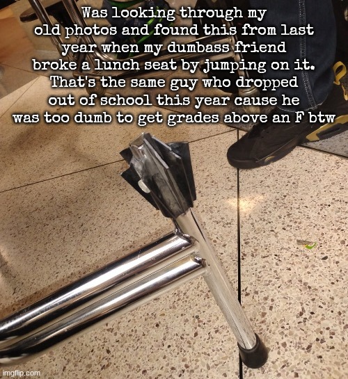Was looking through my old photos and found this from last year when my dumbass friend broke a lunch seat by jumping on it. That's the same guy who dropped out of school this year cause he was too dumb to get grades above an F btw | made w/ Imgflip meme maker