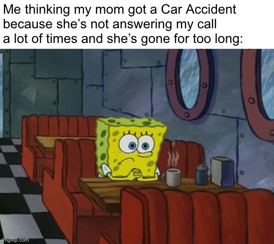 Why am i always thinking like that | Me thinking my mom got a Car Accident because she’s not answering my call a lot of times and she’s gone for too long: | image tagged in sad spongebob | made w/ Imgflip meme maker