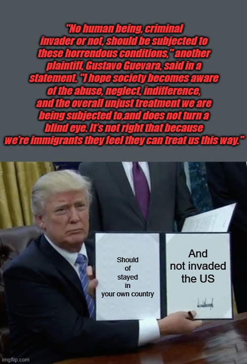 You were offered 1k and free ticket home, you should of took it. GUS | "No human being, criminal invader or not, should be subjected to these horrendous conditions," another plaintiff, Gustavo Guevara, said in a statement. "I hope society becomes aware of the abuse, neglect, indifference, and the overall unjust treatment we are being subjected to,and does not turn a blind eye. It’s not right that because we’re immigrants they feel they can treat us this way."; Should of stayed in your own country; And not invaded the US | image tagged in memes,trump bill signing | made w/ Imgflip meme maker
