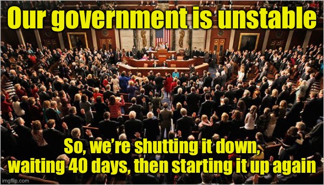 And that’s how it happened | Our government is unstable; So, we’re shutting it down, waiting 40 days, then starting it up again | image tagged in congress,government shutdown,reboot | made w/ Imgflip meme maker