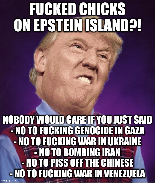 Because men fuck chicks but perverts start wars | FUCKED CHICKS ON EPSTEIN ISLAND?! NOBODY WOULD CARE IF YOU JUST SAID
- NO TO FUCKING GENOCIDE IN GAZA
- NO TO FUCKING WAR IN UKRAINE
- NO TO BOMBING IRAN
- NO TO PISS OFF THE CHINESE
- NO TO FUCKING WAR IN VENEZUELA | made w/ Imgflip meme maker