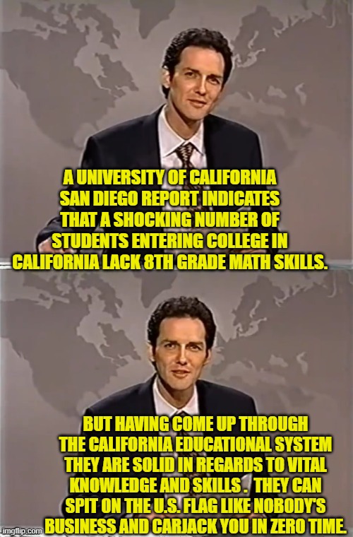 They know the 'important' leftist things. | A UNIVERSITY OF CALIFORNIA SAN DIEGO REPORT INDICATES THAT A SHOCKING NUMBER OF STUDENTS ENTERING COLLEGE IN CALIFORNIA LACK 8TH GRADE MATH SKILLS. BUT HAVING COME UP THROUGH THE CALIFORNIA EDUCATIONAL SYSTEM THEY ARE SOLID IN REGARDS TO VITAL KNOWLEDGE AND SKILLS .  THEY CAN SPIT ON THE U.S. FLAG LIKE NOBODY'S BUSINESS AND CARJACK YOU IN ZERO TIME. | image tagged in weekend update with norm | made w/ Imgflip meme maker