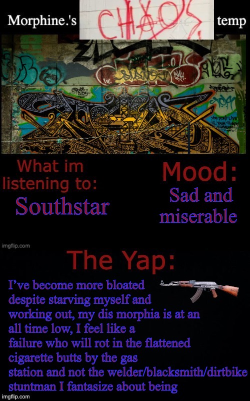 Sorry I sound so goddamn stupid, I need to get this out | Sad and miserable; Southstar; I’ve become more bloated despite starving myself and working out, my dis morphia is at an all time low, I feel like a failure who will rot in the flattened cigarette butts by the gas station and not the welder/blacksmith/dirtbike stuntman I fantasize about being | image tagged in morphine 's chaos temp,stupid,fuck my life | made w/ Imgflip meme maker