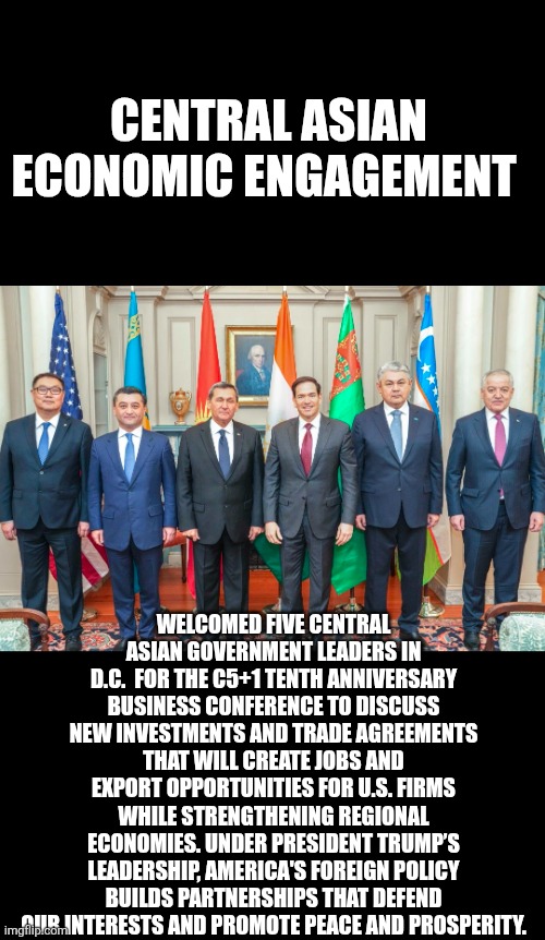 Marco Rubio's Central Asia Economic Engagement | CENTRAL ASIAN ECONOMIC ENGAGEMENT; WELCOMED FIVE CENTRAL ASIAN GOVERNMENT LEADERS IN D.C.  FOR THE C5+1 TENTH ANNIVERSARY BUSINESS CONFERENCE TO DISCUSS NEW INVESTMENTS AND TRADE AGREEMENTS THAT WILL CREATE JOBS AND EXPORT OPPORTUNITIES FOR U.S. FIRMS WHILE STRENGTHENING REGIONAL ECONOMIES. UNDER PRESIDENT TRUMP’S LEADERSHIP, AMERICA'S FOREIGN POLICY BUILDS PARTNERSHIPS THAT DEFEND OUR INTERESTS AND PROMOTE PEACE AND PROSPERITY. | image tagged in marco rubio,trade,asia,peace,engagement | made w/ Imgflip meme maker