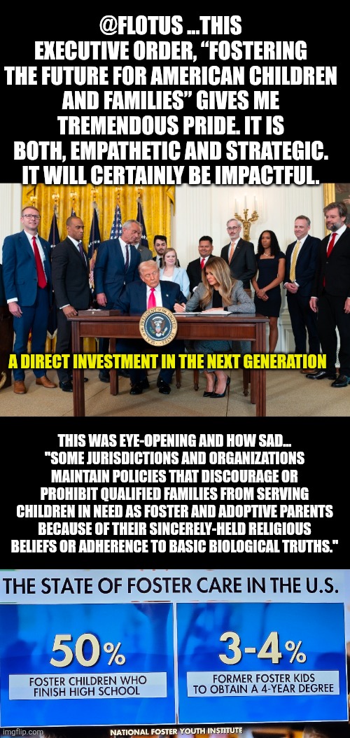 FOSTERING THE FUTURE FOR AMERICAN CHILDREN AND FAMILIES | @FLOTUS ...THIS EXECUTIVE ORDER, “FOSTERING THE FUTURE FOR AMERICAN CHILDREN AND FAMILIES” GIVES ME TREMENDOUS PRIDE. IT IS BOTH, EMPATHETIC AND STRATEGIC. IT WILL CERTAINLY BE IMPACTFUL. A DIRECT INVESTMENT IN THE NEXT GENERATION; THIS WAS EYE-OPENING AND HOW SAD...
"SOME JURISDICTIONS AND ORGANIZATIONS MAINTAIN POLICIES THAT DISCOURAGE OR PROHIBIT QUALIFIED FAMILIES FROM SERVING CHILDREN IN NEED AS FOSTER AND ADOPTIVE PARENTS BECAUSE OF THEIR SINCERELY-HELD RELIGIOUS BELIEFS OR ADHERENCE TO BASIC BIOLOGICAL TRUTHS." | image tagged in flotus,foster care,donald trump executive order | made w/ Imgflip meme maker
