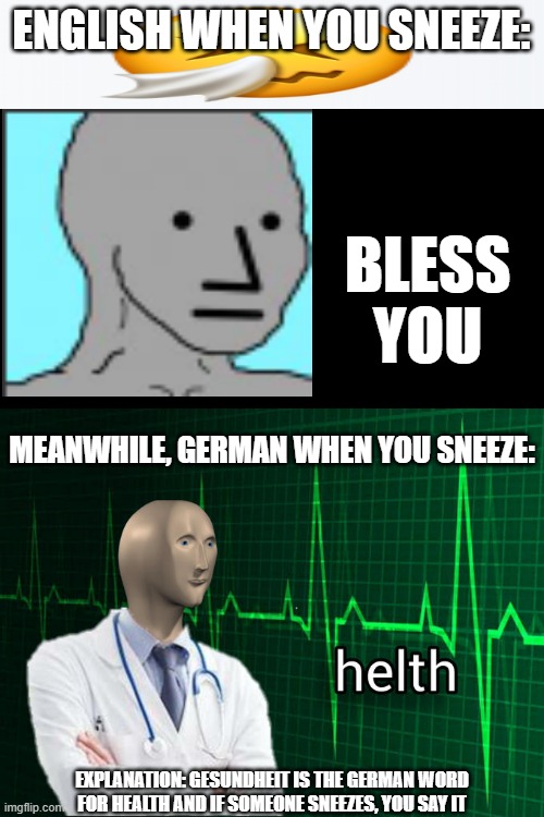 sneeze be like | ENGLISH WHEN YOU SNEEZE:; BLESS YOU; MEANWHILE, GERMAN WHEN YOU SNEEZE:; EXPLANATION: GESUNDHEIT IS THE GERMAN WORD FOR HEALTH AND IF SOMEONE SNEEZES, YOU SAY IT | image tagged in stonks helth,npc meme,npc,helth,german,ye olde englishman | made w/ Imgflip meme maker