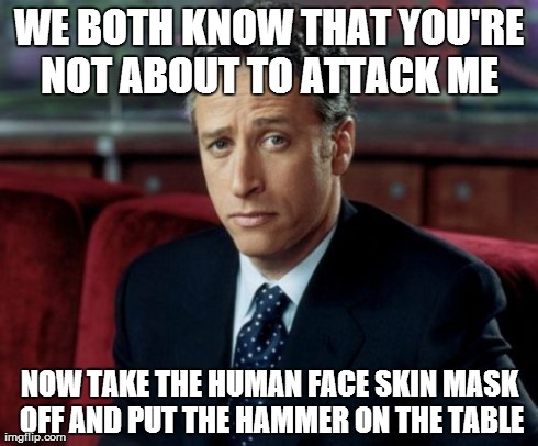 Jon Stewart Skeptical Meme | WE BOTH KNOW THAT YOU'RE NOT ABOUT TO ATTACK ME  NOW TAKE THE HUMAN FACE SKIN MASK OFF AND PUT THE HAMMER ON THE TABLE | image tagged in memes,jon stewart skeptical | made w/ Imgflip meme maker