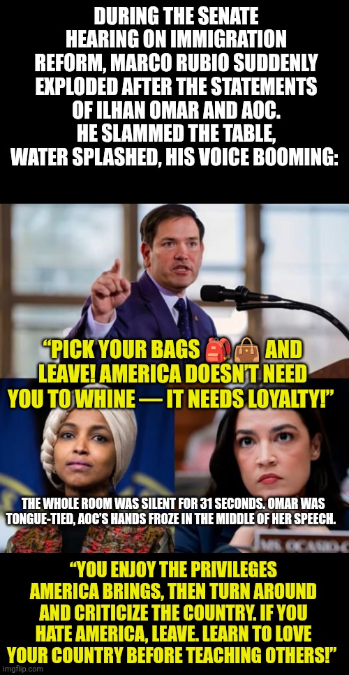 “PICK YOUR BAGS AND LEAVE! America doesn’t need you to whine — it needs LOYALTY!” | DURING THE SENATE HEARING ON IMMIGRATION REFORM, MARCO RUBIO SUDDENLY EXPLODED AFTER THE STATEMENTS OF ILHAN OMAR AND AOC. HE SLAMMED THE TABLE, WATER SPLASHED, HIS VOICE BOOMING:; “PICK YOUR BAGS 🎒👜 AND LEAVE! AMERICA DOESN’T NEED YOU TO WHINE — IT NEEDS LOYALTY!”; THE WHOLE ROOM WAS SILENT FOR 31 SECONDS. OMAR WAS TONGUE-TIED, AOC’S HANDS FROZE IN THE MIDDLE OF HER SPEECH. “YOU ENJOY THE PRIVILEGES AMERICA BRINGS, THEN TURN AROUND AND CRITICIZE THE COUNTRY. IF YOU HATE AMERICA, LEAVE. LEARN TO LOVE YOUR COUNTRY BEFORE TEACHING OTHERS!” | image tagged in marco rubio,america,aoc,ihan omar | made w/ Imgflip meme maker