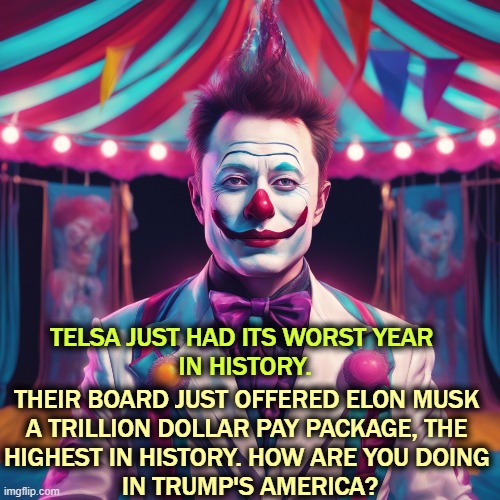 TELSA JUST HAD ITS WORST YEAR 
IN HISTORY. THEIR BOARD JUST OFFERED ELON MUSK 
A TRILLION DOLLAR PAY PACKAGE, THE 
HIGHEST IN HISTORY. HOW ARE YOU DOING 
IN TRUMP'S AMERICA? | image tagged in elon musk,liar,trump,incompetence,fascist,dictator | made w/ Imgflip meme maker