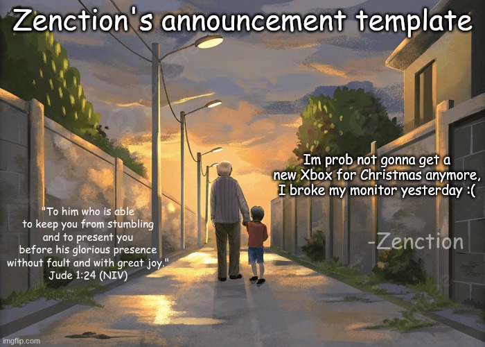 I cried like the whole night cuz I told my mom i wouldn't break it | Zenction's announcement template; Im prob not gonna get a new Xbox for Christmas anymore, I broke my monitor yesterday :(; "To him who is able to keep you from stumbling and to present you before his glorious presence without fault and with great joy."
Jude 1:24 (NIV); -Zenction | image tagged in zenction's announcement template | made w/ Imgflip meme maker