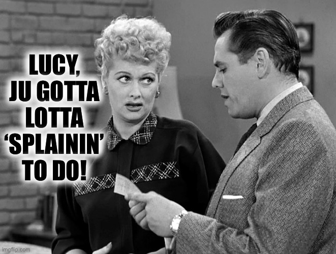 Lucy and Ricky Ricardo | LUCY,
JU GOTTA LOTTA ‘SPLAININ’ TO DO! | image tagged in lucy and ricky ricardo | made w/ Imgflip meme maker