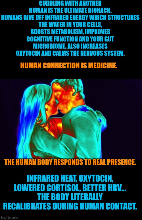 Cuddling is medicine | CUDDLING WITH ANOTHER HUMAN IS THE ULTIMATE BIOHACK.

HUMANS GIVE OFF INFRARED ENERGY WHICH STRUCTURES THE WATER IN YOUR CELLS, BOOSTS METABOLISM, IMPROVES COGNITIVE FUNCTION AND YOUR GUT MICROBIOME. ALSO INCREASES OXYTOCIN AND CALMS THE NERVOUS SYSTEM. HUMAN CONNECTION IS MEDICINE. THE HUMAN BODY RESPONDS TO REAL PRESENCE. INFRARED HEAT, OXYTOCIN, LOWERED CORTISOL, BETTER HRV…
THE BODY LITERALLY RECALIBRATES DURING HUMAN CONTACT. | image tagged in cuddling,health,medicine,fun,wellbeing,nature | made w/ Imgflip meme maker
