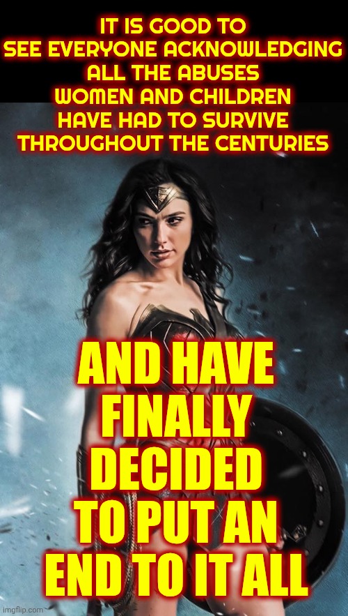 Equality For All | IT IS GOOD TO SEE EVERYONE ACKNOWLEDGING ALL THE ABUSES WOMEN AND CHILDREN HAVE HAD TO SURVIVE THROUGHOUT THE CENTURIES; AND HAVE FINALLY DECIDED TO PUT AN END TO IT ALL | image tagged in wonder woman,equality,love wins,be kind,live laugh love,the great awakening | made w/ Imgflip meme maker