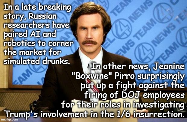 One thing that tracks, one thing that doesn't. | In a late breaking
story, Russian
researchers have
paired AI and
robotics to corner
the market for
simulated drunks. In other news, Jeanine
"Boxwine" Pirro surprisingly
put up a fight against the
firing of DOJ employees
for their roles in investigating
Trump's involvement in the 1/6 insurrection. | image tagged in breaking news | made w/ Imgflip meme maker