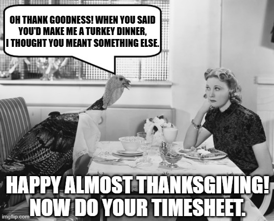 Thanksgiving Turkey Negotiations | OH THANK GOODNESS! WHEN YOU SAID
YOU'D MAKE ME A TURKEY DINNER,
I THOUGHT YOU MEANT SOMETHING ELSE. HAPPY ALMOST THANKSGIVING!
NOW DO YOUR TIMESHEET. | image tagged in thanksgiving turkey negotiations | made w/ Imgflip meme maker