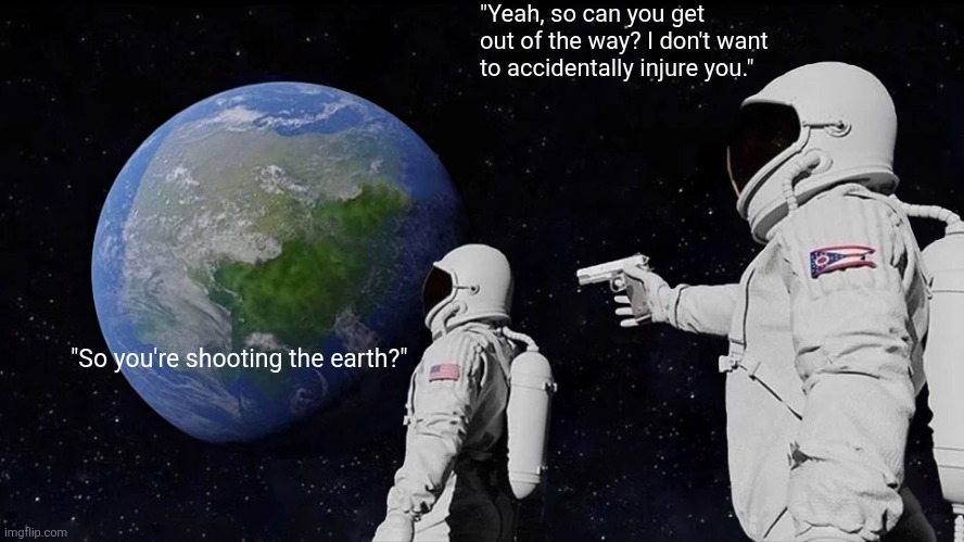 i don't think this is funny | "Yeah, so can you get out of the way? I don't want to accidentally injure you."; "So you're shooting the earth?" | image tagged in memes,always has been | made w/ Imgflip meme maker