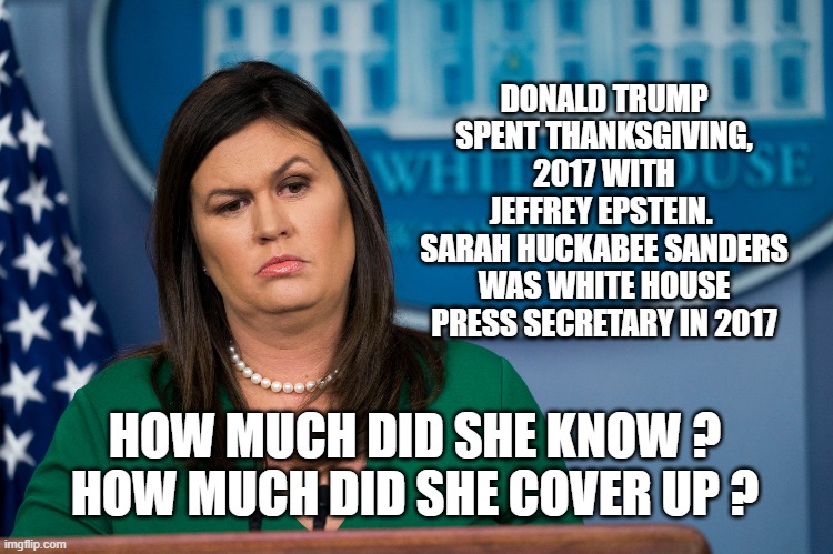 DONALD TRUMP SPENT THANKSGIVING, 2017 WITH JEFFREY EPSTEIN. 
SARAH HUCKABEE SANDERS WAS WHITE HOUSE PRESS SECRETARY IN 2017; HOW MUCH DID SHE KNOW ?
HOW MUCH DID SHE COVER UP ? | image tagged in sarah huckabee sanders,jeffrey epstein,trump | made w/ Imgflip meme maker