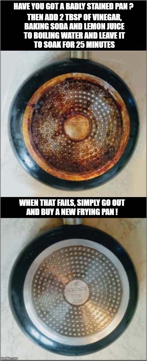 Follow Me For More Useful Tips ! | THEN ADD 2 TBSP OF VINEGAR,
BAKING SODA AND LEMON JUICE
TO BOILING WATER AND LEAVE IT
TO SOAK FOR 25 MINUTES; HAVE YOU GOT A BADLY STAINED PAN ? WHEN THAT FAILS, SIMPLY GO OUT
AND BUY A NEW FRYING PAN ! | image tagged in cleaning,tips,stain,frying pan | made w/ Imgflip meme maker