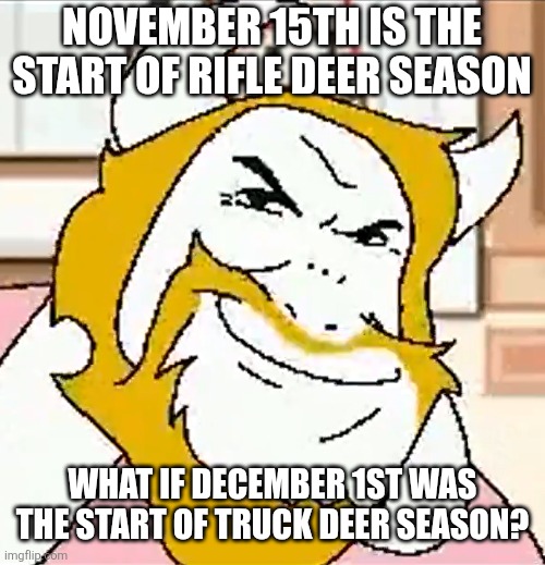 Anybody going hunting? | NOVEMBER 15TH IS THE START OF RIFLE DEER SEASON; WHAT IF DECEMBER 1ST WAS THE START OF TRUCK DEER SEASON? | image tagged in asgore smug,deer,december,deltarune | made w/ Imgflip meme maker
