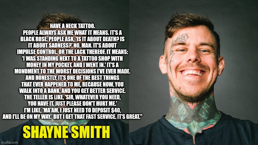 Shaydozer | HAVE A NECK TATTOO. PEOPLE ALWAYS ASK ME WHAT IT MEANS. IT'S A BLACK ROSE. PEOPLE ASK, 'IS IT ABOUT DEATH? IS IT ABOUT SADNESS?' NO, MAN. IT'S ABOUT IMPULSE CONTROL. OR THE LACK THEREOF. IT MEANS: 'I WAS STANDING NEXT TO A TATTOO SHOP WITH MONEY IN MY POCKET, AND I WENT IN.' IT'S A MONUMENT TO THE WORST DECISIONS I’VE EVER MADE. AND HONESTLY, IT’S ONE OF THE BEST THINGS THAT EVER HAPPENED TO ME, BECAUSE NOW, YOU WALK INTO A BANK, AND YOU GET BETTER SERVICE. THE TELLER IS LIKE, 'SIR, WHATEVER YOU NEED, YOU HAVE IT. JUST PLEASE DON'T HURT ME.' I'M LIKE, 'MA'AM, I JUST NEED TO DEPOSIT $40, AND I’LL BE ON MY WAY.' BUT I GET THAT FAST SERVICE. IT’S GREAT."; SHAYNE SMITH | image tagged in shayne smith,neck tattoo | made w/ Imgflip meme maker