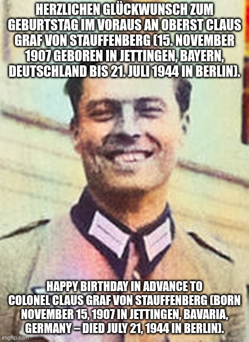 This does have English, please approve | HERZLICHEN GLÜCKWUNSCH ZUM GEBURTSTAG IM VORAUS AN OBERST CLAUS GRAF VON STAUFFENBERG (15. NOVEMBER 1907 GEBOREN IN JETTINGEN, BAYERN, DEUTSCHLAND BIS 21. JULI 1944 IN BERLIN). HAPPY BIRTHDAY IN ADVANCE TO COLONEL CLAUS GRAF VON STAUFFENBERG (BORN NOVEMBER 15, 1907 IN JETTINGEN, BAVARIA, GERMANY – DIED JULY 21, 1944 IN BERLIN). | image tagged in claus von stauffenberg | made w/ Imgflip meme maker