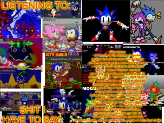 all the rewrite temp | hello memers of thy site, In the chamber of Spanish studies there stood a board most foul, upon which the younglings did scrawl memes of cringe — numbers like 67 and beasts called Labubu. And lo, I, Duke of Mischief, inscribed upon it the sacred 69s and one forbidden 420. A knave did shriek: 'WHY HAST THOU DRAWN 420?' and mine teacher, with eyes of judgment, declared that such a number could banish me to the Office of Doom. Yet with cunning tongue I spake a smol lie: 'I know not its meaning, I merely heard it be a meme most popular!' Thus did I erase the cursed digits anon. But behold! Fifteen minutes hence, karma struck swift — for the very knave, in his folly, did flip the bird at another, and the teacher’s gaze fell upon him. He was cast forth to the office, punished by his own buffoonery, whilst I remained free, a victor of chaos most divine! | image tagged in all the rewrite temp | made w/ Imgflip meme maker