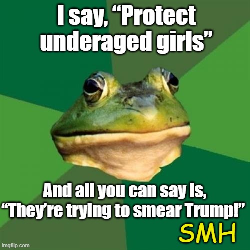 Smearing tRump | I say, “Protect underaged girls”; And all you can say is, “They’re trying to smear Trump!”; SMH | image tagged in foul bachelor frog,maga,nevertrump meme,right wing,pedophiles,donald trump is an idiot | made w/ Imgflip meme maker