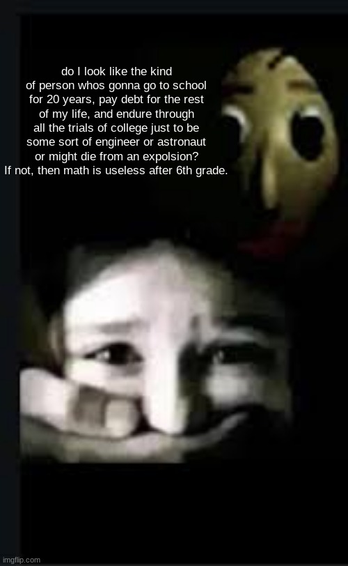 baldi hush | do I look like the kind of person whos gonna go to school for 20 years, pay debt for the rest of my life, and endure through all the trials of college just to be some sort of engineer or astronaut or might die from an expolsion? If not, then math is useless after 6th grade. | image tagged in baldi hush | made w/ Imgflip meme maker
